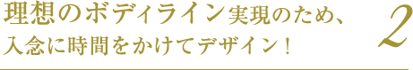 理想のボディライン実現のため、入念に時間をかけてデザイン!